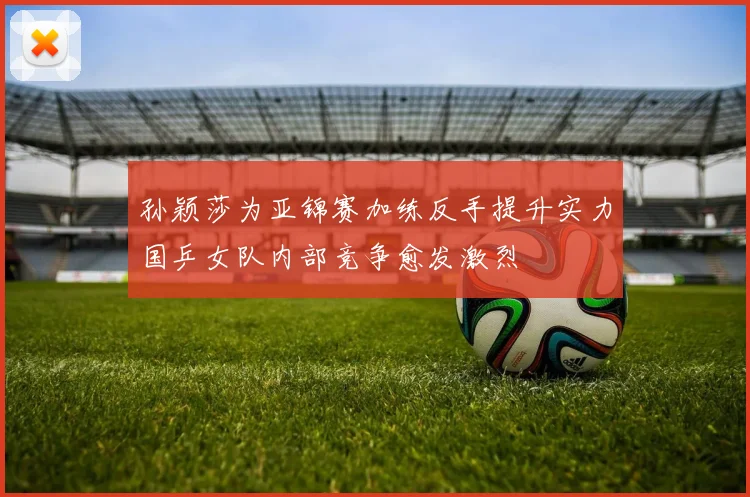 孙颖莎为亚锦赛加练反手提升实力国乒女队内部竞争愈发激烈