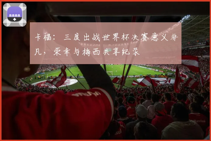 卡福：三度出战世界杯决赛意义非凡，荣幸与梅西共享纪录