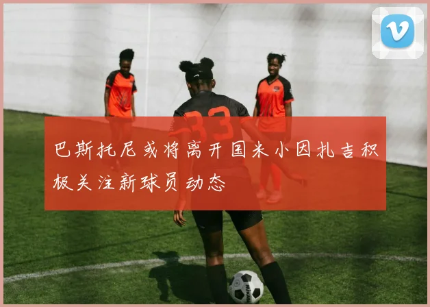 巴斯托尼或将离开国米小因扎吉积极关注新球员动态