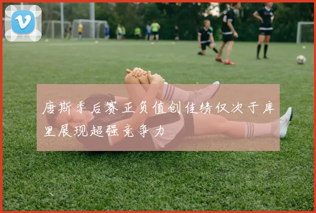 唐斯季后赛正负值创佳绩仅次于库里展现超强竞争力