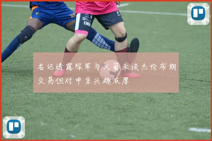 名记透露绿军与火箭未谈杰伦布朗交易但对申京兴趣浓厚