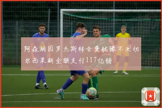 阿森纳因罗杰斯转会费犹豫不决切尔西果断全额支付117亿镑